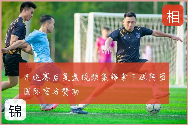 开运赛后复盘视频集锦拿下迈阿密国际官方赞助